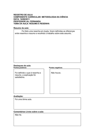 REGISTRO DE AULA
COMPONENTE CURRICULAR: METODOLOGIA DA CIÊNCIA
DATA: 16/08/2011
PROFESSOR (A): FERNANDA
TEMA DA AULA: RESUMO E RESENHA

Resumo da aula:
         Foi feito uma resenha em dupla, foram definidas as diferenças
 entre resenha e resumo e recolhido o trabalho sobre este assunto.




Destaques da aula:
Pontos positivos                        Pontos negativos


 Foi definido o que é resenha e           Não houve.
 resumo, a explicação foi
 satisfatória.




Avaliação:
 Foi uma ótima aula.




Comentários Livres sobre a aula:
 Não há.
 