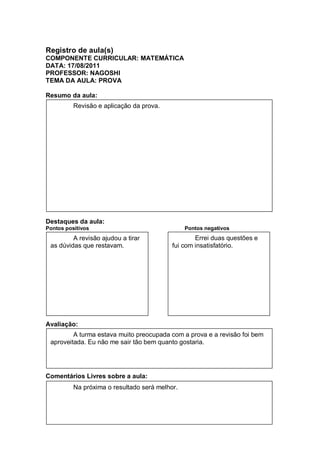 Registro de aula(s)
COMPONENTE CURRICULAR: MATEMÁTICA
DATA: 17/08/2011
PROFESSOR: NAGOSHI
TEMA DA AULA: PROVA

Resumo da aula:
          Revisão e aplicação da prova.




Destaques da aula:
Pontos positivos                                Pontos negativos
         A revisão ajudou a tirar                  Errei duas questões e
 as dúvidas que restavam.                  fui com insatisfatório.




Avaliação:
         A turma estava muito preocupada com a prova e a revisão foi bem
 aproveitada. Eu não me sair tão bem quanto gostaria.




Comentários Livres sobre a aula:
          Na próxima o resultado será melhor.
 