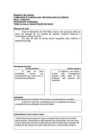 Registro de aula(s)
COMPONENTE CURRICULAR: METODOLOGIA DA CIÊNCIA
DATA: 18/08/2011
PROFESSOR: FERNANDA
TEMA DA AULA: MANUTENÇÃO DO BLOG

Resumo da aula:
         Aula no laboratório de informática, houve uma pesquisa sobre as
  áreas de atuação de um analista de sistema, tambem iniciou-se a
  manutenção do Blog da turma.
         Em sala de aula os alunos deram sugestões para melhorar a
  aparência do blog.




Destaques da aula:
                   Pontos positivos                                                  Pontos negativos
          A    aula    foi bem                                      A internet é um horror,
  proveitosa,      houve    um                              muitos     não     conseguiram
  entrosamento da turma com a                               acessar nada, esse é um
  proposta da professora.                                   problema que deveria ser
                                                            resolvido.




Avaliação:
(Faça uma avaliação sucinta do professor, da aula, da turma e uma autoavaliação de seu trabalho)

          A aula foi muito boa, a professora ouviu a sugestão de todos e
  principalmente deu atenção ao que foi falado.




Comentários Livres sobre a aula:

   A sala encontra-se divida em duas, uma parte fica os que tem controle
  sobre senhas, manutenção e total atenção dos professores, do outro está
  os que dependem da boa vontade dos que tem controle para conseguir ter
  acesso ao que deveria ser para todos da turma, e não restrito à alguns.
 