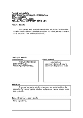 Registro de aula(s)
COMPONENTE CURRICULAR: MATEMÁTICA.
DATA: 22/08/2011
PROFESSOR (A): NAGOSH.
TEMA DA AULA: ENTREVISTA COM O MEC.

Resumo da aula:

         Não tivemos aula, mas dois membros do mec convocou alunos do
 primeiro e sétimo período para uma entrevista, ou avaliação relacionada oa
 curso e ao método de ensino da instituição




Destaques da aula:
Pontos positivos                        Pontos negativos
SN ALUNOS
       FICAMOS TODOS NA                          Alguns alunos
 EXPECTATIVA DA                           recalmaram demais. E alguns
 APROVAÇÃO DO CURSO.                      reclamaram do gestor do curso.




Avaliação:
         É sempre bom dar a opinião , mas quem não ajuda também não
 atrapalha. Permanecir calada, afinal de contas o que importa é que o curso
 seja aprovado.



Comentários Livres sobre a aula:
 Muita expectativa.
 