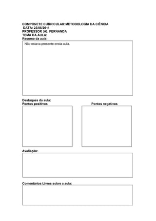 COMPONETE CURRICULAR:METODOLOGIA DA CIÊNCIA
DATA: 23/08/2011
PROFESSOR (A): FERNANDA
TEMA DA AULA:
Resumo da aula:
 Não estava presente ensta aula.




Destaques da aula:
Pontos positivos                   Pontos negativos




Avaliação:




Comentários Livres sobre a aula:


Registro de aula(s)
Registro de aula(s)
 