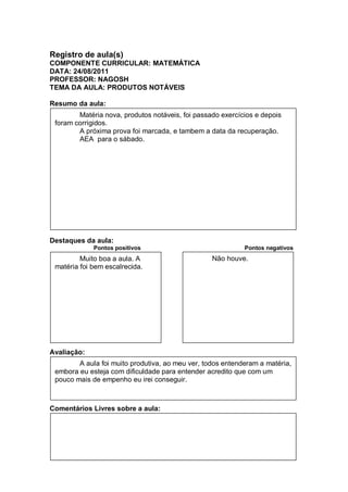Registro de aula(s)
COMPONENTE CURRICULAR: MATEMÁTICA
DATA: 24/08/2011
PROFESSOR: NAGOSH
TEMA DA AULA: PRODUTOS NOTÁVEIS

Resumo da aula:
        Matéria nova, produtos notáveis, foi passado exercícios e depois
 foram corrigidos.
        A próxima prova foi marcada, e tambem a data da recuperação.
        AEA para o sábado.




Destaques da aula:
             Pontos positivos                               Pontos negativos
         Muito boa a aula. A                      Não houve.
 matéria foi bem escalrecida.




Avaliação:
        A aula foi muito produtiva, ao meu ver, todos entenderam a matéria,
 embora eu esteja com dificuldade para entender acredito que com um
 pouco mais de empenho eu irei conseguir.



Comentários Livres sobre a aula:
 