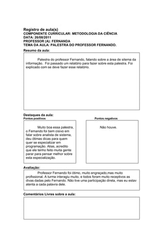 Registro de aula(s)
COMPONENTE CURRICULAR: METODOLOGIA DA CIÊNCIA
DATA: 26/08/2011
PROFESSOR (A): FERNANDA
TEMA DA AULA: PALESTRA DO PROFESSOR FERNANDO.
Resumo da aula:

         Palestra do professor Fernando, falando sobre a área de sitema da
 informação. Foi passado um relatório para fazer sobre esta palestra. Foi
 explicado com se deve fazer esse relatório.




Destaques da aula:
Pontos positivos                              Pontos negativos


         Muito boa essa palestra,                 Não houve.
 o Fernando foi bem cisivo em
 falar sobre analista de sistema,
 deu ótimas dicas para quem
 quer se especializar em
 programação. Alias, acredito
 que ele tenho feito muita gente
 parar para pensar melhor sobre
 esta especialização.


Avaliação:
          Professor Fernando foi ótimo, muito engraçado,mas muito
 profissional. A turma interagiu muito, e todos foram muito receptivos as
 divas dadas pelo Fernando. Não tive uma participação direta, mas eu estav
 atenta a cada palavra dele.

Comentários Livres sobre a aula:
 