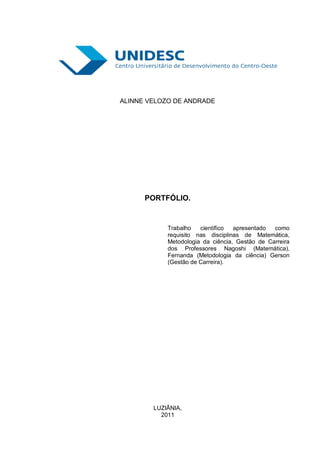 ALINNE VELOZO DE ANDRADE




      PORTFÓLIO.


            Trabalho   científico  apresentado  como
            requisito nas disciplinas de Matemática,
            Metodologia da ciência, Gestão de Carreira
            dos Professores Nagoshi (Matemática),
            Fernanda (Metodologia da ciência) Gerson
            (Gestão de Carreira).




        LUZIÂNIA,
          2011
 