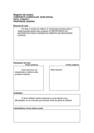 Registro de aula(s)
COMPONETE CURRICULAR: AÇÃO SOCIAL.
DATA: 27/08/2011
PROFESSOR; NAGOSH

Resumo da aula:
         Foi feita a revisão da máteria. E esclarecida dúvidas sobre o
    relatório/artigo pedido pelo professor (A IMPORTÂNCIA DA
    MATEMÁTICA PARA O DESENVOLVIMENTO DO RACIOCÍNIO
    LÓGICO)




Destaques da aula:
             Pontos positivos                                 Pontos negativos


         Aula muito boa, foi               NÃO HOUVE.
 reesplicada a matéria sobre
 produtos notáveis.




Avaliação:

          O aluno Gilberto estava ajudando os que estavam com
 dificuldades, eu fui uma das que precisei muito da ajuda do Gilberto.



Comentários Livres sobre a aula:
 