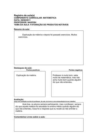 Registro de aula(s)
COMPONENTE CURRICULAR: MATEMÁTICA
DATA: 29/08/2011
PROFESSOR: NAGOSH
TEMA DA AULA: FATORAÇÃO DE PRODUTOS NOTÁVEIS

Resumo da aula:

          Explicação da máteria e depois foi passado exercícios. Muitos
      exercícios.




Destaques da aula:
                   Pontos positivos                                                  Pontos negativos


   Explicação da matéria.                                   Professor é muito bom, sabe
                                                            muito de matemática, mas não
                                                            acha muito bom quando alguêm
                                                            diz que não entendeu.




Avaliação:
(Faça uma avaliação sucinta do professor, da aula, da turma e uma autoavaliação de seu trabalho)

          Aula boa, os alunos sempre participando, mas o professor, sempre
  diz que aquela matéria foi estudada no ensino médio quando alguêm diz
  que não entendeu. Essa foi a resposta que eu recebi ao não entnder a
  matéria.

Comentários Livres sobre a aula:
 