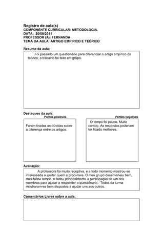 Registro de aula(s)
COMPONENTE CURRICULAR: METODOLOGIA.
DATA: 30/08/2011
PROFESSOR (A): FERNANDA
TEMA DA AULA: ARTIGO EMPÍRICO E TEÓRICO

Resumo da aula:
       Foi passado um questionário para diferenciar o artigo empírico do
  teórico, o trabalho foi feito em grupo.




Destaques da aula:
             Pontos positivos                                Pontos negativos
                                            O tempo foi pouco. Muito
 Foram tiradas as dúvidas sobre           corrido. As respostas poderiam
 a diferença entre os artigos.            ter ficado melhores.




Avaliação:
         A professora foi muito receptiva, e a todo momento mostrou-se
 interessada a ajudar quem a procurava. O meu grupo desenvolveu bem,
 mas faltou tempo, e faltou principalmente a participação de um dos
 membros para ajudar a responder o questiónario. Todos da turma
 mostraram-se bem dispostos a ajudar uns aos outros.


Comentários Livres sobre a aula:
 