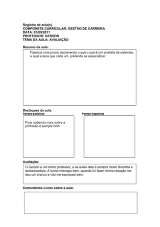 Registro de aula(s)
COMPONETE CURRICULAR: GESTÃO DE CARREIRA
DATA: 01/09/2011
PROFESSOR: GERSON
TEMA DA AULA: AVALIAÇÃO

Resumo da aula:
     Fizemos uma prova, escrevendo o que o que é um analista de sistemas,
     e qual a area que cada um pretende se especializar.




Destaques da aula:
Pontos positivos                       Pontos negativos


 Ficar sabendo mais sobre a
 profissão é sempre bom




Avaliação:
 O Gerson é um ótimo professor, e as aulas dele é sempre muito divertida e
 esclarecedora. A turma interagiu bem, quando fui fazer minha redação me
 deu um branco e não me expressei bem.



Comentários Livres sobre a aula:
 