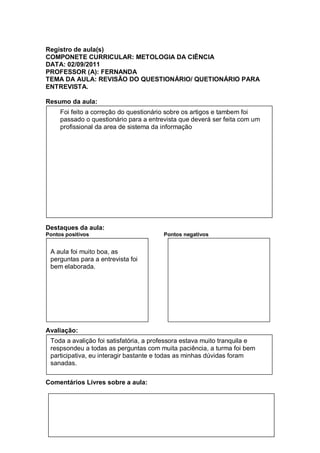 Registro de aula(s)
COMPONETE CURRICULAR: METOLOGIA DA CIÊNCIA
DATA: 02/09/2011
PROFESSOR (A): FERNANDA
TEMA DA AULA: REVISÃO DO QUESTIONÁRIO/ QUETIONÁRIO PARA
ENTREVISTA.

Resumo da aula:
     Foi feito a correção do questionário sobre os artigos e tambem foi
     passado o questionário para a entrevista que deverá ser feita com um
     profissional da area de sistema da informação




Destaques da aula:
Pontos positivos                        Pontos negativos


 A aula foi muito boa, as
 perguntas para a entrevista foi
 bem elaborada.




Avaliação:
 Toda a avalição foi satisfatória, a professora estava muito tranquila e
 respsondeu a todas as perguntas com muita paciência, a turma foi bem
 participativa, eu interagir bastante e todas as minhas dúvidas foram
 sanadas.

Comentários Livres sobre a aula:
 
