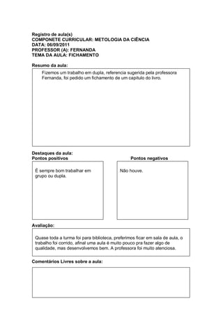 Registro de aula(s)
COMPONETE CURRICULAR: METOLOGIA DA CIÊNCIA
DATA: 06/09/2011
PROFESSOR (A): FERNANDA
TEMA DA AULA: FICHAMENTO

Resumo da aula:
    Fizemos um trabalho em dupla, referencia sugerida pela professora
    Fernanda, foi pedido um fichamento de um capitulo do livro.




Destaques da aula:
Pontos positivos                                 Pontos negativos

 É sempre bom trabalhar em                  Não houve.
 grupo ou dupla.




Avaliação:

 Quase toda a turma foi para biblioteca, preferimos ficar em sala de aula, o
 trabalho foi corrido, afinal uma aula é muito pouco pra fazer algo de
 qualidade, mas desenvolvemos bem. A professora foi muito atenciosa.

Comentários Livres sobre a aula:
 
