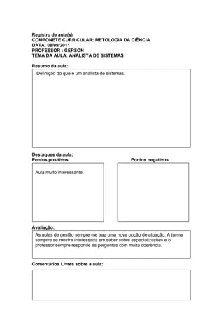 Registro de aula(s)
COMPONETE CURRICULAR: METOLOGIA DA CIÊNCIA
DATA: 08/09/2011
PROFESSOR : GERSON
TEMA DA AULA: ANALISTA DE SISTEMAS

Resumo da aula:
  Definição do que é um analista de sistemas.




Destaques da aula:
Pontos positivos                                Pontos negativos

 Aula muito interessante.




Avaliação:
 As aulas de gestão sempre me traz uma nova opção de atuação. A turma
 semprre se mostra interessada em saber sobre especializações e o
 professor sempre responde as perguntas com muita coerência.



Comentários Livres sobre a aula:
 