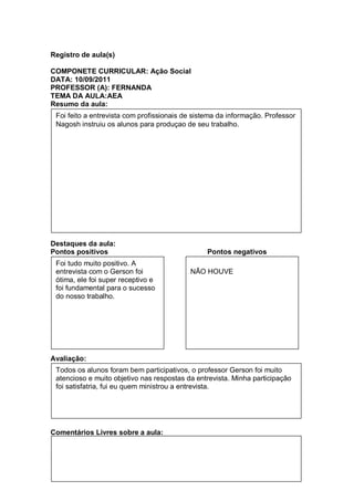 Registro de aula(s)

COMPONETE CURRICULAR: Ação Social
DATA: 10/09/2011
PROFESSOR (A): FERNANDA
TEMA DA AULA:AEA
Resumo da aula:
 Foi feito a entrevista com profissionais de sistema da informação. Professor
 Nagosh instruiu os alunos para produçao de seu trabalho.




Destaques da aula:
Pontos positivos                                 Pontos negativos
 Foi tudo muito positivo. A
 entrevista com o Gerson foi               NÃO HOUVE
 ótima, ele foi super receptivo e
 foi fundamental para o sucesso
 do nosso trabalho.




Avaliação:
 Todos os alunos foram bem participativos, o professor Gerson foi muito
 atencioso e muito objetivo nas respostas da entrevista. Minha participação
 foi satisfatria, fui eu quem ministrou a entrevista.




Comentários Livres sobre a aula:


Registro de aula(s)
 