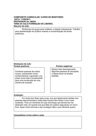 COMPONETE CURRICULAR: CURSO DE MONITORES
DATA: 11/09/2011
PROFESSOR (A): MAZA
TEMA DA AULA:FORMAÇÀO DE LÍDERES.
Resumo da aula:
        Dinâmicas em grupo para enfatizar a relação interpessoal. Trabalho
 para apresentação em público visando a concientização de temas
 polêmicos.




Destaques da aula:
Pontos positivos                                Pontos negativos
                                           Estava meio desorganizado.
 Conhecer pessoas de outros                Algumas pessoas se recusarào
 cursos, acrescentar novos                 a desenvolver as tarefas
 conhecimentos e aprender a se             pedidas.
 portar como líder é fundamental
 para uma construção de uma
 carreira de sucesso




Avaliação:
          Foi muito bom fazer esse curso, tive que desenvolver tarefas com
 pessoas desconhecidas e todas elas ficaram bem feitas e com muito
 conteúdo. Teve um momento em que reconheço que deveria ter me
 dedicado mais, foi quando tive que falar em público segurando um micro
 fone, fiquei muito nervosa e nào conseguir falar o que relmente queria.



Comentários Livres sobre a aula:


Registro de aula(s)
Registro de aula(s)
 