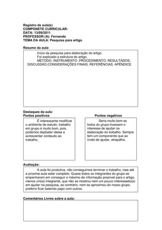 Registro de aula(s)
COMPONETE CURRICULAR:
DATA: 13/09/2011
PROFESSOR (A): Fernanda
TEMA DA AULA: Pesquisa para artigo

Resumo da aula:
       Inicio da pesquisa para elaboração do artigo.
       Foi explicado a estrutura do artigo.
       METODO, INSTRUMENTO ,PROCEDIMENTO, RESULTADOS,
  DISCUSSÃO,CONSIDERAÇÕES FINAIS, REFERÊNCIAS, APÊNDICE.




Destaques da aula:
Pontos positivos                               Pontos negativos
         É interessante modificar                 Seria muito bom se
 o ambiente de estudo, trabalho           todos do grupo tivessem o
 em grupo é muito bom, pois,              interesse de ajudar na
 podemos depbater ideias e                elaboração do trabalho. Sempre
 acrescentar conteudo ao                  tem um componente que ao
 trabalho.                                invés de ajudar, atrapalha.




Avaliação:
         A aula foi produtiva, não conseguimos terminar o trabalho, mas até
 a proxima aula estar completo. Quase todos os integrantes do grupo se
 empenharam em conseguir o máximo de informação possível para o artigo,
 menos um(a) integrante, que não se mostrou nem um pouco interessado(a)
 em ajudar na pesquisa, ao contrário, nem se aproximou do nosso grupo,
 preferío ficar batendo papo com outros.

Comentários Livres sobre a aula:


Registro de aula(s)
 