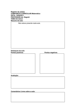 Registro de aula(s)
COMPONETE CURRICULAR:Matemática
DATA: 14/09/2011
PROFESSOR (A): Nagosh
TEMA DA AULA:
Resumo da aula:
          Não estava presente nesta aula.




Destaques da aula:
Pontos positivos                            Pontos negativos




Avaliação:




Comentários Livres sobre a aula:


Registro de aula(s)
Registro de aula(s)
 