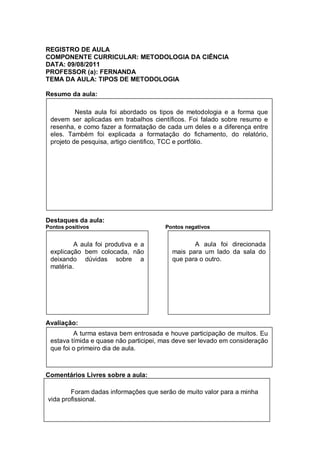 REGISTRO DE AULA
COMPONENTE CURRICULAR: METODOLOGIA DA CIÊNCIA
DATA: 09/08/2011
PROFESSOR (a): FERNANDA
TEMA DA AULA: TIPOS DE METODOLOGIA

Resumo da aula:

          Nesta aula foi abordado os tipos de metodologia e a forma que
 devem ser aplicadas em trabalhos científicos. Foi falado sobre resumo e
 resenha, e como fazer a formatação de cada um deles e a diferença entre
 eles. Também foi explicada a formatação do fichamento, do relatório,
 projeto de pesquisa, artigo cientifico, TCC e portfólio.




Destaques da aula:
Pontos positivos                       Pontos negativos


         A aula foi produtiva e a               A aula foi direcionada
 explicação bem colocada, não            mais para um lado da sala do
 deixando dúvidas sobre a                que para o outro.
 matéria.




Avaliação:
         A turma estava bem entrosada e houve participação de muitos. Eu
 estava tímida e quase não participei, mas deve ser levado em consideração
 que foi o primeiro dia de aula.



Comentários Livres sobre a aula:

        Foram dadas informações que serão de muito valor para a minha
vida profissional.
 