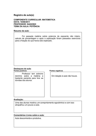 Registro de aula(s)

COMPONENTE CURRICULAR: MATEMÁTICA
DATA: 10/08/2011
PROFESSOR: NAGOSHI
TEMA DA AULA: POTÊNCIA

Resumo da aula:

          Foi passada matéria sobre potencia de expoente não inteiro,
 calculo de porcentagem e após a explicação foram passados exercícios
 para a fixação do que havia sido explicado.




Destaques da aula:
Pontos positivos                     Pontos negativos
        Professor tem extremo
 domínio sobre a matéria e             Em relação à aula não houve.
 bastante paciente para tirar as
 dúvidas dos alunos.




Avaliação:
 Uma das alunas mostrou um comportamento egocêntrico e com isso
 atrapalhou um pouca a aula.




Comentários Livres sobre a aula:
 Aula descontraída e produtiva.
 