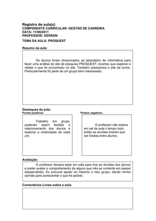 Registro de aula(s)
COMPONENTE CURRICULAR: GESTÃO DE CARREIRA
DATA: 11/08/2011
PROFESSOR: GERSON
TEMA DA AULA: PROQUEST

Resumo da aula:


          Os alunos foram direcionados ao laboratório de informática para
 fazer uma análise do site de pesquisa PROQUEST, tivemos que explorar e
 relatar o que foi encontrado no site. Também acessamos o site da turma.
 Particularmente fiz parte de um grupo bem interessado.




Destaques da aula:
Pontos positivos                       Pontos negativos


         Trabalho em grupo,
 podendo assim facilitar o                         O professor não estava
 relacionamento dos alunos e              em sal de aula o tempo todo,
 explorar a criatividade de cada          então as duvidas tiveram que
 um.                                      ser tiradas entre alunos.




Avaliação:
         O professor deveria estar em sala para tirar as dúvidas dos alunos
 e poder avaliar o comportamento de alguns que não se contenta em passar
 despercebido. Eu procurei ajudar ao máximo o meu grupo, dando minha
 opinião para acrescentar o que foi pedido.

Comentários Livres sobre a aula:




REGISTRO DE AULA
 
