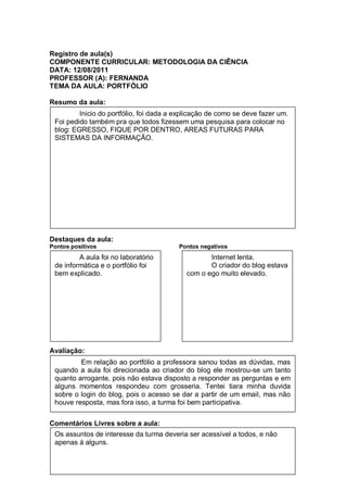 Registro de aula(s)
COMPONENTE CURRICULAR: METODOLOGIA DA CIÊNCIA
DATA: 12/08/2011
PROFESSOR (A): FERNANDA
TEMA DA AULA: PORTFÓLIO

Resumo da aula:
         Inicio do portfólio, foi dada a explicação de como se deve fazer um.
 Foi pedido também pra que todos fizessem uma pesquisa para colocar no
 blog: EGRESSO, FIQUE POR DENTRO, AREAS FUTURAS PARA
 SISTEMAS DA INFORMAÇÃO.




Destaques da aula:
Pontos positivos                         Pontos negativos
         A aula foi no laboratório                 Internet lenta.
 de informática e o portfólio foi                  O criador do blog estava
 bem explicado.                             com o ego muito elevado.




Avaliação:
         Em relação ao portfólio a professora sanou todas as dúvidas, mas
 quando a aula foi direcionada ao criador do blog ele mostrou-se um tanto
 quanto arrogante, pois não estava disposto a responder as perguntas e em
 alguns momentos respondeu com grosseria. Tentei tiara minha duvida
 sobre o login do blog, pois o acesso se dar a partir de um email, mas não
 houve resposta, mas fora isso, a turma foi bem participativa.


Comentários Livres sobre a aula:
 Os assuntos de interesse da turma deveria ser acessível a todos, e não
 apenas á alguns.
 
