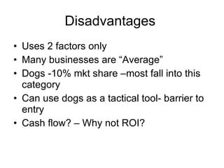 Disadvantages  Uses 2 factors only Many businesses are “Average” Dogs -10% mkt share –most fall into this category Can use dogs as a tactical tool- barrier to entry Cash flow? – Why not ROI? 