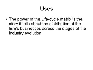 Uses The power of the Life-cycle matrix is the story it tells about the distribution of the firm’s businesses across the stages of the industry evolution 