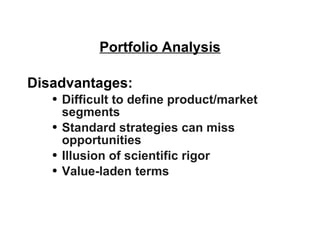 Portfolio Analysis Disadvantages: Difficult to define product/market segments Standard strategies can miss opportunities Illusion of scientific rigor Value-laden terms 