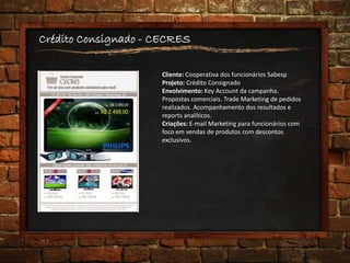 Crédito Consignado - CECRES
Cliente: Cooperativa dos funcionários Sabesp
Projeto: Crédito Consignado
Envolvimento: Key Account da campanha.
Propostas comerciais. Trade Marketing de pedidos
realizados. Acompanhamento dos resultados e
reports analíticos.
Criações: E-mail Marketing para funcionários com
foco em vendas de produtos com descontos
exclusivos.
 