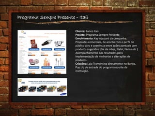 Programa Sempre Presente - Itaú
Cliente: Banco Itaú
Projeto: Programa Sempre Presente.
Envolvimento: Key Account da campanha.
Propostas comerciais, de acordo com o perfil do
público alvo e coerência entre ações pontuais com
produtos sugeridos (dia da mães, Natal, Férias etc.).
Acompanhamento dos resultados para
implementação de melhorias e alterações de
produtos.
Criações: Loja Tramontina diretamente no Banco.
Pop Up de entrada do programa no site da
instituição.
 