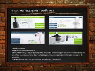 Programa Passaporte - Unibanco
Cliente: Unibanco
Projeto: Passaporte Fidelização
Envolvimento: Key Account da campanha. Propostas comerciais para concorrência na decisão dos
produtos. Acompanhamento dos resultados para implementação de melhorias e alterações de
produtos.
Criações: Banner para site institucional, voltado para cliente final.
 