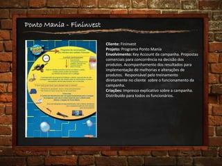 Ponto Mania - Fininvest
Cliente: Fininvest
Projeto: Programa Ponto Mania
Envolvimento: Key Account da campanha. Propostas
comerciais para concorrência na decisão dos
produtos. Acompanhamento dos resultados para
implementação de melhorias e alterações de
produtos. Responsável pelo treinamento
diretamente no cliente sobre o funcionamento da
campanha.
Criações: Impresso explicativo sobre a campanha.
Distribuído para todos os funcionários.
 