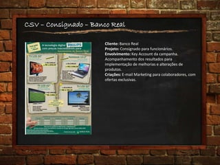 CSV – Consignado – Banco Real
Cliente: Banco Real
Projeto: Consignado para funcionários.
Envolvimento: Key Account da campanha.
Acompanhamento dos resultados para
implementação de melhorias e alterações de
produtos.
Criações: E-mail Marketing para colaboradores, com
ofertas exclusivas.
 