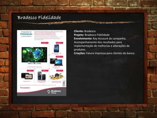 Bradesco Fidelidade
Cliente: Bradesco
Projeto: Bradesco Fidelidade
Envolvimento: Key Account da campanha.
Acompanhamento dos resultados para
implementação de melhorias e alterações de
produtos.
Criações: Fatura impressa para clientes do banco.
 