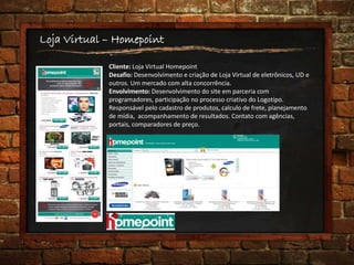 Loja Virtual – Homepoint
Cliente: Loja Virtual Homepoint
Desafio: Desenvolvimento e criação de Loja Virtual de eletrônicos, UD e
outros. Um mercado com alta concorrência.
Envolvimento: Desenvolvimento do site em parceria com
programadores, participação no processo criativo do Logotipo.
Responsável pelo cadastro de produtos, calculo de frete, planejamento
de mídia, acompanhamento de resultados. Contato com agências,
portais, comparadores de preço.
 