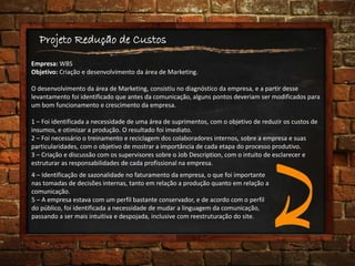 Projeto Redução de Custos
Empresa: WBS
Objetivo: Criação e desenvolvimento da área de Marketing.
O desenvolvimento da área de Marketing, consistiu no diagnóstico da empresa, e a partir desse
levantamento foi identificado que antes da comunicação, alguns pontos deveriam ser modificados para
um bom funcionamento e crescimento da empresa.
1 – Foi identificada a necessidade de uma área de suprimentos, com o objetivo de reduzir os custos de
insumos, e otimizar a produção. O resultado foi imediato.
2 – Foi necessário o treinamento e reciclagem dos colaboradores internos, sobre a empresa e suas
particularidades, com o objetivo de mostrar a importância de cada etapa do processo produtivo.
3 – Criação e discussão com os supervisores sobre o Job Description, com o intuito de esclarecer e
estruturar as responsabilidades de cada profissional na empresa.
4 – Identificação de sazonalidade no faturamento da empresa, o que foi importante
nas tomadas de decisões internas, tanto em relação a produção quanto em relação a
comunicação.
5 – A empresa estava com um perfil bastante conservador, e de acordo com o perfil
do público, foi identificada a necessidade de mudar a linguagem da comunicação,
passando a ser mais intuitiva e despojada, inclusive com reestruturação do site.
 
