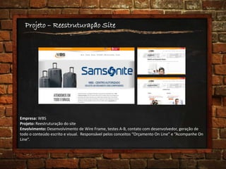 Projeto – Reestruturação Site
Empresa: WBS
Projeto: Reestruturação do site
Envolvimento: Desenvolvimento de Wire Frame, testes A-B, contato com desenvolvedor, geração de
todo o conteúdo escrito e visual. Responsável pelos conceitos “Orçamento On Line” e “Acompanhe On
Line”.
 