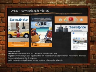 WBS – Comunicação Visual
Empresa: WBS
Desafio: Iniciar comunicação B2C . Até então único foco era B2B.
Sugestão: Comunicação para o público final em parceria com estabelecimentos previamente definidos.
Banners atrativos no site da empresa.
Ação comente no google sobre a nossa empresa e Campanha Adwords.
 