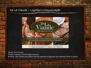 De La Viande – Logotipo e Comunicação
Cliente: De La Viande.
Criação: Logotipo e Comunicação Impressa.
Breafing: Logo voltado para público A/B que apreciam e degustam das melhores carnes e sabores.
 