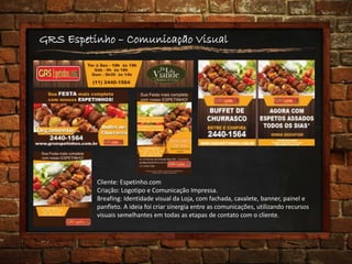 GRS Espetinho – Comunicação Visual
Cliente: Espetinho.com
Criação: Logotipo e Comunicação Impressa.
Breafing: Identidade visual da Loja, com fachada, cavalete, banner, painel e
panfleto. A ideia foi criar sinergia entre as comunicações, utilizando recursos
visuais semelhantes em todas as etapas de contato com o cliente.
 