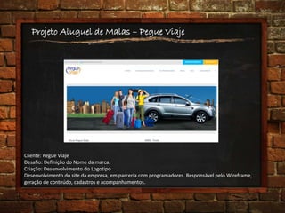 Projeto Aluguel de Malas – Pegue Viaje
Cliente: Pegue Viaje
Desafio: Definição do Nome da marca.
Criação: Desenvolvimento do Logotipo
Desenvolvimento do site da empresa, em parceria com programadores. Responsável pelo Wireframe,
geração de conteúdo, cadastros e acompanhamentos.
 