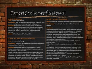 Experiência profissional
Set. 2013 :: WBS Services
Cargo: Gerente de Marketing
Clientes: GOL, TAM, United, Turkish, MSC...
Info Empresa: Start Up de serviços Aeroportuários, criada em 2010.
Focada em soluções para máxima proteção de bagagens.
Atividades: Responsável pela criação dos setores de Marketing,
compras e novos projetos. Gestor no desenvolvimento dos sites
das empresas do grupo. Head para ao planejamento de ações de
comunicação, incluso o desenrolar para naming, logotipo e
papelaria.
Jul. 2013 – Nov. 2013 :: Peixonauta (TV Pinguim)
Cargo: Gerente de Marketing
Info Empresa: Produtora de TV Nacional, criadora dos personagens
Peixonauta, Luna e Tarsilinha.
Atividades: Responsável pela criação do marketing e Digital.
Planejamento, criação, analytics, Facebook, Youtube, Instagram,
Site, aplicativos e email marketing.
Plano de inserção, identificação de melhores canais, participação
no processo criativo (roteiro, fotografia, gravação) – TV é Rádio.
Participação em eventos (Shows musicais, Meet & Greet, feiras).
Contatos com agência de licenciamento, agência de publicidade,
produtoras de eventos, gráficas e canais de divulgação.
Jul. 2007 – Jul. 2013 :: Satelital Brasil
Cargo: 4 promoções (estagiário, assistente, coordenador e gerente).
Info Empresa: Consultoria de Marketing de Relacionamento –
Rewards.
Atividades:
Análises mercadológicas, Estratégias de lançamento de produtos,
indicando métodos e meios de comunicação a serem utilizados,
Propostas Comerciais. PMO da empresa – projetos trade
marketing, Desenvolvimento de programas de incentivo, com
conhecimento sólido das práticas de trade marketing (Unibanco e
Banco Itaú, Banco Real e Santander, Bradesco, Shop Fácil, American
Express, Dotz, Mastercard e Cielo);
Responsável pelo planejamento estratégico (SWOT, Objetivos,
Plano de ação);
Web análise em Google Analytics, métricas online, ROI e testes
A/B;
Otimização de Sites e acompanhamentos dos resultados – SEO;
Conhecimento em links patrocinados e comparadores de preço;
Responsável pelos catálogos online (descritivo, fotos e estoque);
Campanhas Adwords para loja virtual;
Grande conhecimento em logística e expedição de produtos
(estoque, cálculo de frete e prazos);
Contato com portais, canais de divulgação, TI, logísticas, gráficas,
agência de publicidade.
 