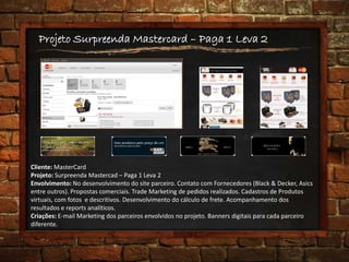 Projeto Surpreenda Mastercard – Paga 1 Leva 2
Cliente: MasterCard
Projeto: Surpreenda Mastercad – Paga 1 Leva 2
Envolvimento: No desenvolvimento do site parceiro. Contato com Fornecedores (Black & Decker, Asics
entre outros). Propostas comerciais. Trade Marketing de pedidos realizados. Cadastros de Produtos
virtuais, com fotos e descritivos. Desenvolvimento do cálculo de frete. Acompanhamento dos
resultados e reports analíticos.
Criações: E-mail Marketing dos parceiros envolvidos no projeto. Banners digitais para cada parceiro
diferente.
 