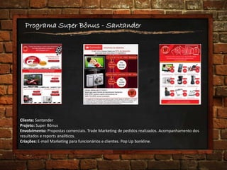 Programa Super Bônus - Santander
Cliente: Santander
Projeto: Super Bônus
Envolvimento: Propostas comerciais. Trade Marketing de pedidos realizados. Acompanhamento dos
resultados e reports analíticos.
Criações: E-mail Marketing para funcionários e clientes. Pop Up bankline.
 