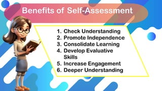 Benefits of Self-Assessment
1. Check Understanding
2. Promote Independence
3. Consolidate Learning
4. Develop Evaluative
Skills
5. Increase Engagement
6. Deeper Understanding
 