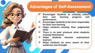  Encourages students to critically reflect
their own learning progress and
performance.
 Encourages students to be more responsible
for their own learning
 Helps students develop their judgmental
skills
 There is no peer pressure when students
evaluate themselves
 Helps students become autonomous
learners
 Helps students be more aware of their
weakness and strength
Advantages of Self-Assessment
 