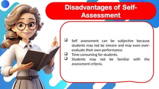  Self assessment can be subjective because
students may not be sincere and may even over-
evaluate their own performance.
 Time consuming for students.
 Students may not be familiar with the
assessment criteria.
Disadvantages of Self-
Assessment
 