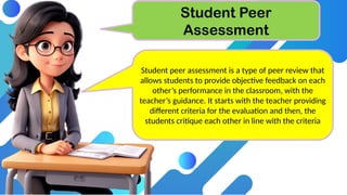 Student Peer
Assessment
Student peer assessment is a type of peer review that
allows students to provide objective feedback on each
other’s performance in the classroom, with the
teacher’s guidance. It starts with the teacher providing
different criteria for the evaluation and then, the
students critique each other in line with the criteria
 
