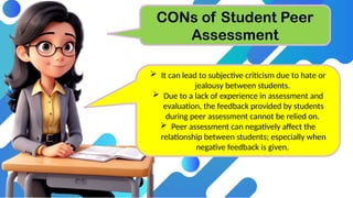 CONs of Student Peer
Assessment
 It can lead to subjective criticism due to hate or
jealousy between students.
 Due to a lack of experience in assessment and
evaluation, the feedback provided by students
during peer assessment cannot be relied on.
 Peer assessment can negatively affect the
relationship between students; especially when
negative feedback is given.
 