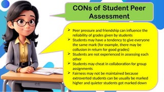 CONs of Student Peer
Assessment
 Peer pressure and friendship can influence the
reliability of grades given by students
 Students may have a tendency to give everyone
the same mark (for example, there may be
collusion in return for good grades)
 Students are not experienced in assessing each
other
 Students may cheat in collaboration for group
assignments
 Fairness may not be maintained because
extroverted students can be usually be marked
higher and quieter students got marked down
 