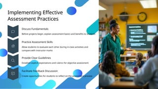 Implementing Effective
Assessment Practices
Discuss Fundamentals
Before projects begin, explain assessment basics and benefits to students
Practice Assessment Skills
Allow students to evaluate each other during in-class activities and
compare with instructor marks
Provide Clear Guidelines
Establish explicit expectations and rubrics for objective assessment
Facilitate Feedback Discussion
Create opportunities for students to reflect on the assessment process
 