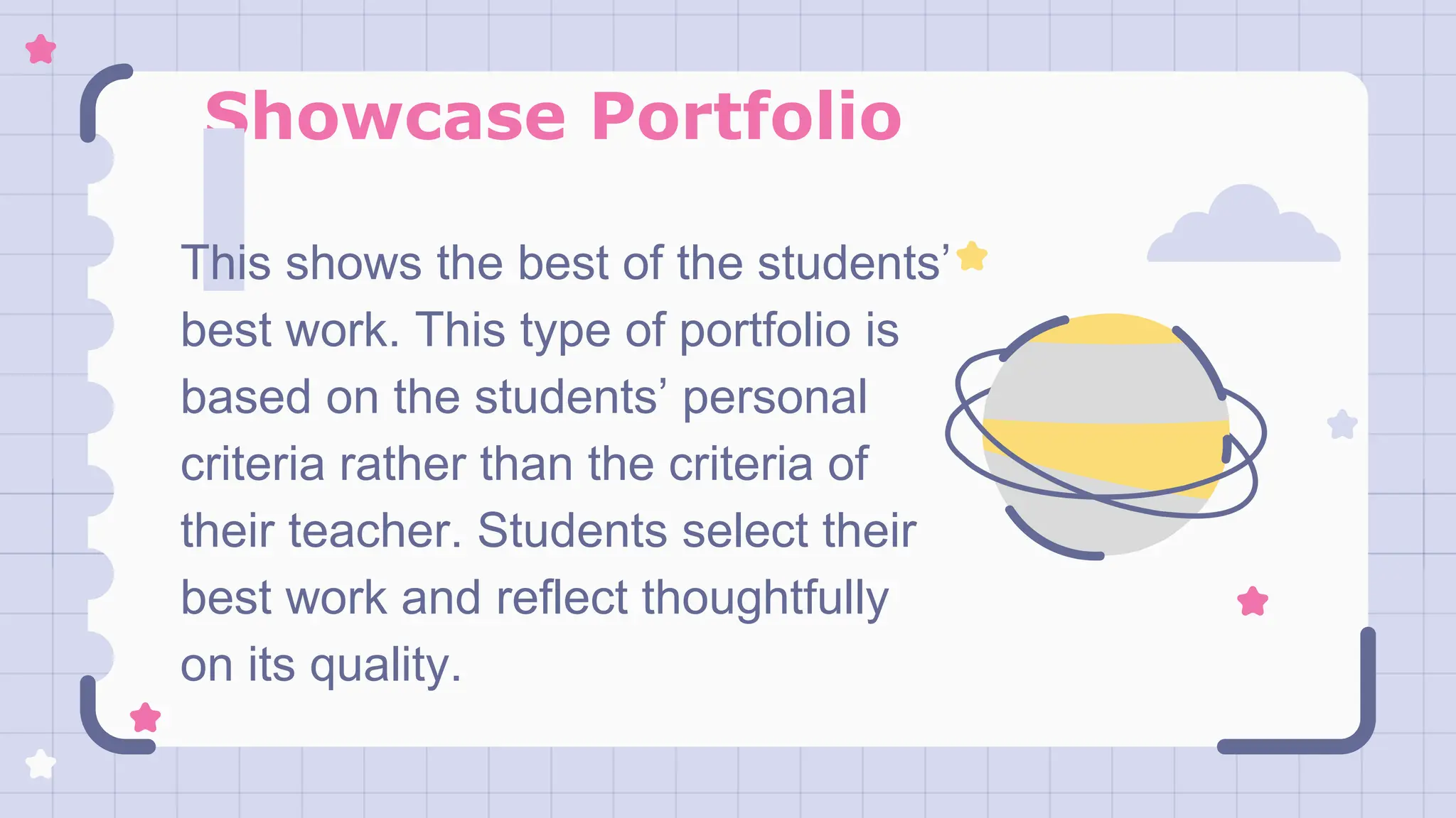 Showcase Portfolio
This shows the best of the students’
best work. This type of portfolio is
based on the students’ personal
criteria rather than the criteria of
their teacher. Students select their
best work and reflect thoughtfully
on its quality.
 